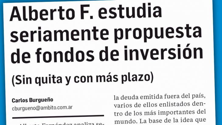Así se informa. Los lectores de este diario saben desde el miércoles que Alberto Fernández analiza seriamente la propuesta de los fondos de inversión, como punto de partida para la reestructuración de la deuda externa privada. 