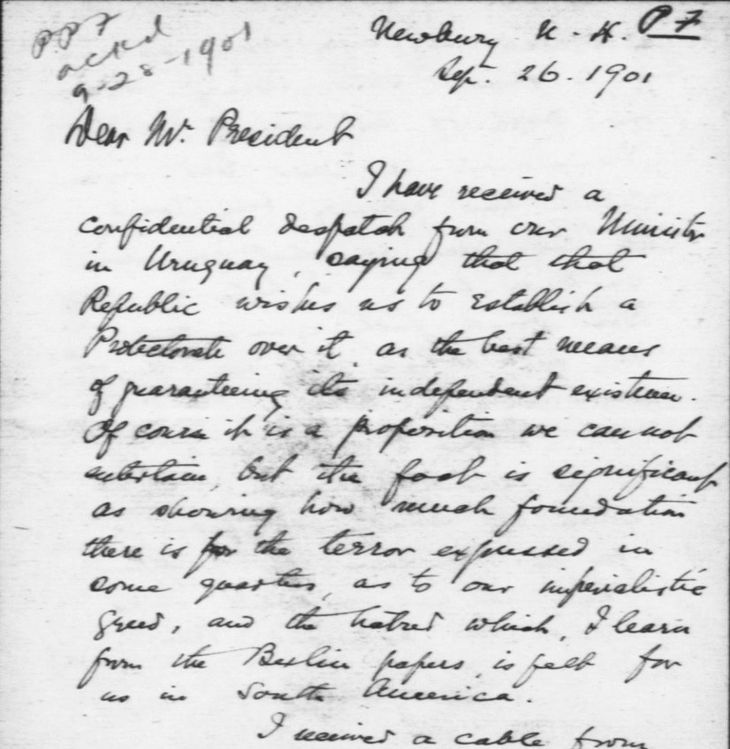 En 1901 el Gobierno de Uruguay pidió de manera secreta al de los EE.UU. que los cobijara dándole al país el status de protectorado. Los norteamericanos no quisieron avanzar con el pedido. Esta carta del Archivo Roosevelt entre el Ministro de Relaciones exteriores y FDR, que no había sido publicada hasta ahora, cambia de un plumazo la historia de Uruguay y la de la relación de Latinoamérica con la Unión. En 1901 el Gobierno de Uruguay pidió de manera secreta al de los EE.UU. que los cobijara dándole al país el status de protectorado. Los norteamericanos no quisieron avanzar con el pedido. Esta carta del Archivo Roosevelt entre el Ministro de Relaciones exteriores y FDR, que no había sido publicada hasta ahora, cambia de un plumazo la historia de Uruguay y la de la relación de Latinoamérica con la Unión.