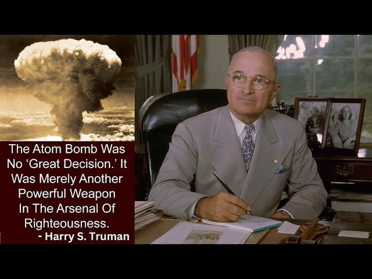 “Lanzar la Bomba Atómica no fue una “Gran Decisión”. Era simplemente un arma poderosa en el arsenal de los justos”. Harry Truman, 4 de agosto de 1963, a 18 años de ordenar la destrucción de Hiroshima y Nagasaki. Fueron masacrados 147.000 civiles y 23.000 militares (con los efectos de la radiación llegarían a 220.000 y 26.500 en 1945). Lo que se dice, un Loco de verdad.