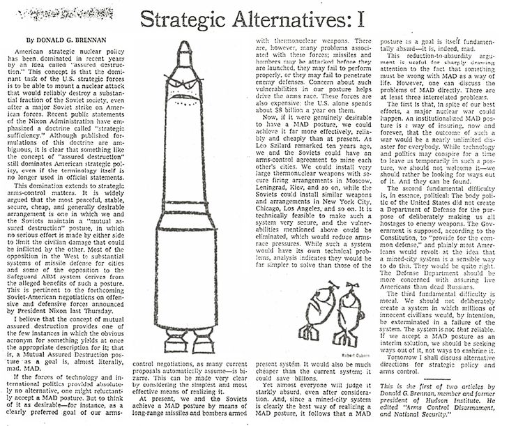 “Creo que el concepto de destrucción masiva asegurada es uno de esos casos en los que el obvio acrónimo para algo proporciona su descripción mas adecuada, esto es la postura de una Mutual Assured Destruction como objetivo es, casi literariamente, mad (loca). MAD (LOCA). Donald Brennan fue un feroz critico de la estrategia nuclear imperante, sin embargo su legado teórico es el que hoy rige la estrategia nuclear en todo el mundo.