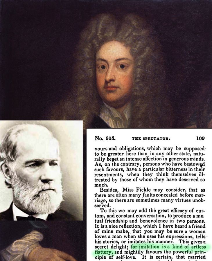 “La imitación es la forma más sincera de halago” escribió Charles C. Colton en “Lacon, o muchas cosas en pocas palabras, dirigido a aquellos que piensan” (1820). Irónicamente Colton plagió a Joseph Addison -cuadro de G.Kenelle) que en 1714 había escrito en The Spectator una más acertada, “La imitación es una forma del halago carente de arte” “La imitación es la forma más sincera de halago” escribió Charles C. Colton en “Lacon, o muchas cosas en pocas palabras, dirigido a aquellos que piensan” (1820). Irónicamente Colton plagió a Joseph Addison -cuadro de G.Kenelle) que en 1714 había escrito en The Spectator una más acertada, “La imitación es una forma del halago carente de arte”