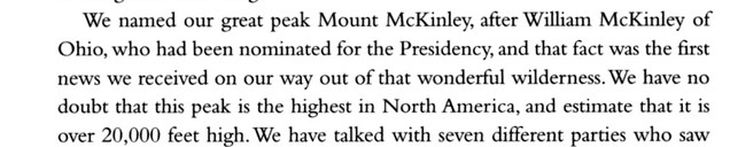En 1896 William S. Dickey en un acto puramente partidario decidió a la montaña más alta del norte de america, Monte McKinley, en honor al candidato presidencial William McKinley. Tras la publicación de su “Descubrimientos en Alaska” en enero de 1897, en el The New York Sun, el nombre comenzó a popularizarse. En 1896 William S. Dickey en un acto puramente partidario decidió a la montaña más alta del norte de america, Monte McKinley, en honor al candidato presidencial William McKinley. Tras la publicación de su “Descubrimientos en Alaska” en enero de 1897, en el The New York Sun, el nombre comenzó a popularizarse.